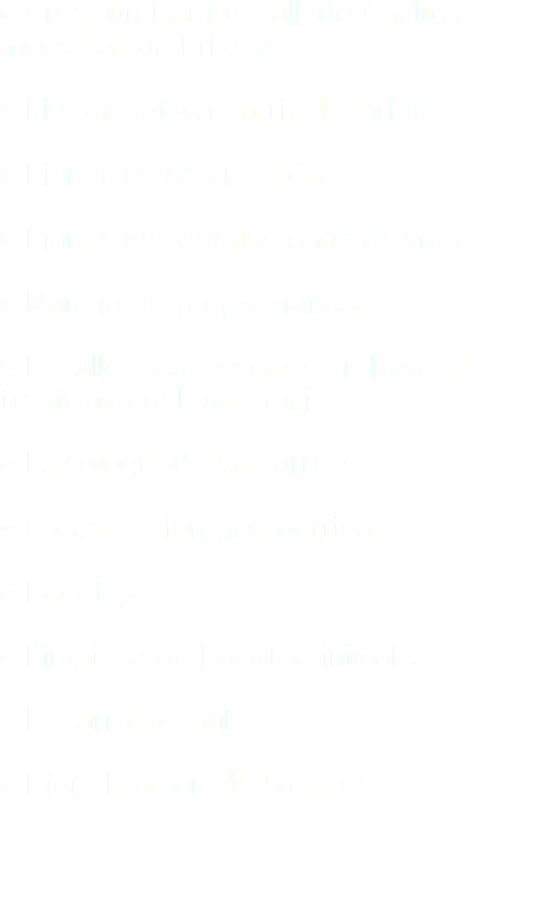 ● Crear un Brief detallado (Incluye muestras de briefs) ● El concepto a partir del Brief ● Ejercicios de creación ● Ejercicios basados en dadaismo ● Manejo de proporciones ● Detalles y accesorios en base al trasfondo del personaje ● Psicología de las formas ● Construcción geométrica ● Bocetaje ● Limpieza de bocetos iniciales ● Desarrollo final ● Digitalización de bocetos 
